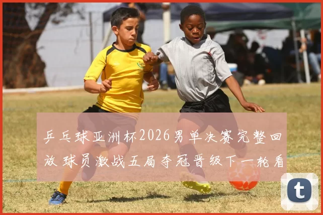 乒乓球亚洲杯2026男单决赛完整回放 球员激战五局夺冠晋级下一轮看点