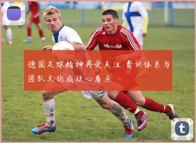 德国足球精神再受关注 青训体系与团队文化成核心看点