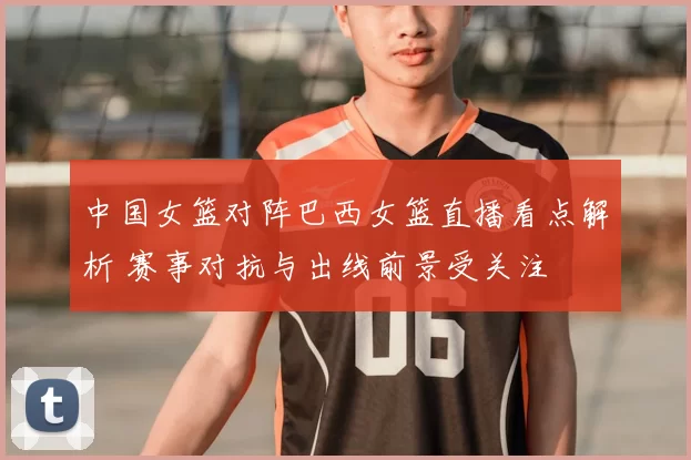 中国女篮对阵巴西女篮直播看点解析 赛事对抗与出线前景受关注