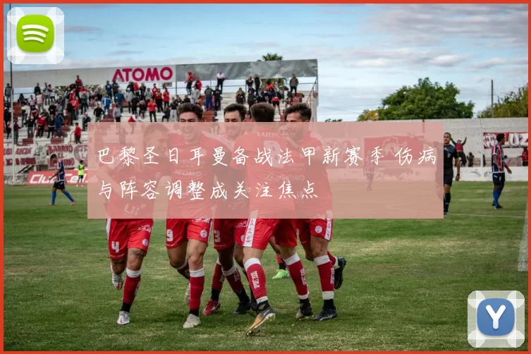 巴黎圣日耳曼备战法甲新赛季 伤病与阵容调整成关注焦点