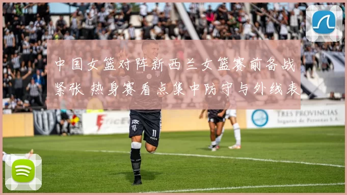 中国女篮对阵新西兰女篮赛前备战紧张 热身赛看点集中防守与外线表现