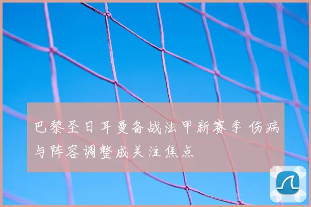 巴黎圣日耳曼备战法甲新赛季 伤病与阵容调整成关注焦点
