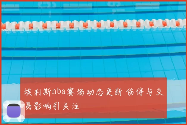 埃利斯nba赛场动态更新 伤停与交易影响引关注
