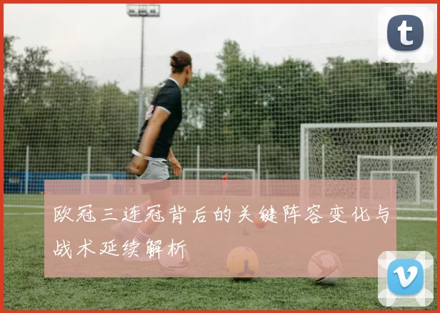 欧冠三连冠背后的关键阵容变化与战术延续解析