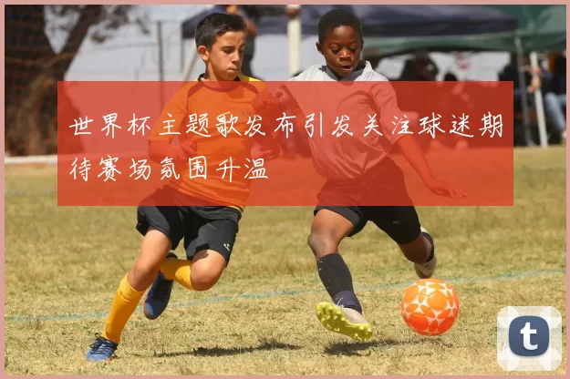 世界杯主题歌发布引发关注球迷期待赛场氛围升温