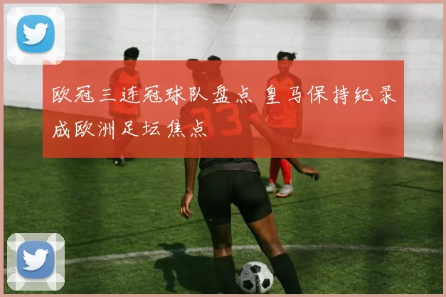 欧冠三连冠球队盘点 皇马保持纪录成欧洲足坛焦点