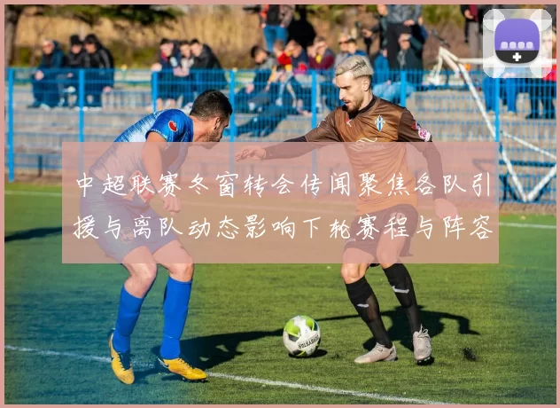 中超联赛冬窗转会传闻聚焦各队引援与离队动态影响下轮赛程与阵容调整