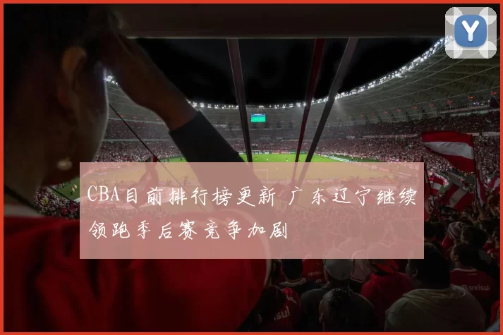 CBA目前排行榜更新 广东辽宁继续领跑季后赛竞争加剧
