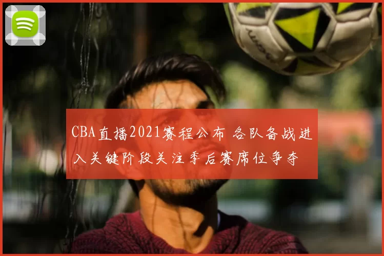 CBA直播2021赛程公布 各队备战进入关键阶段关注季后赛席位争夺