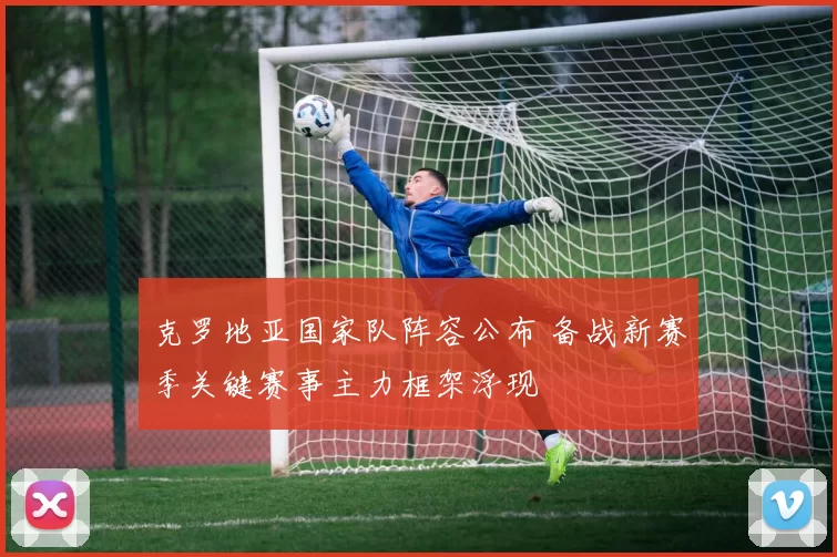 克罗地亚国家队阵容公布 备战新赛季关键赛事主力框架浮现