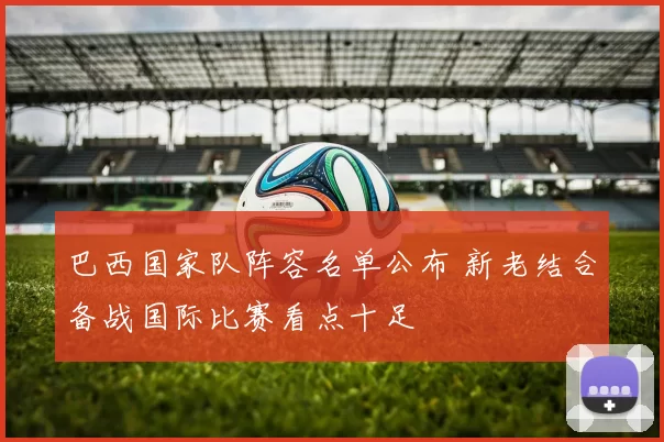 巴西国家队阵容名单公布 新老结合备战国际比赛看点十足