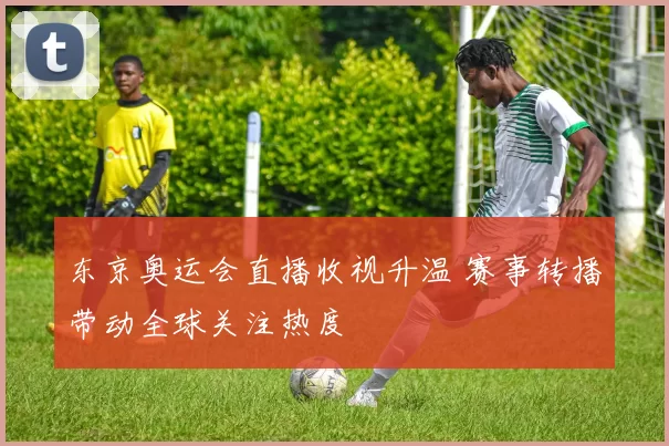 东京奥运会直播收视升温 赛事转播带动全球关注热度