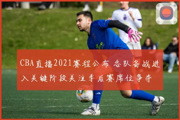 CBA直播2021赛程公布 各队备战进入关键阶段关注季后赛席位争夺