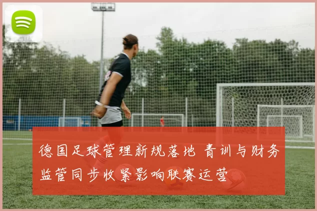 德国足球管理新规落地 青训与财务监管同步收紧影响联赛运营