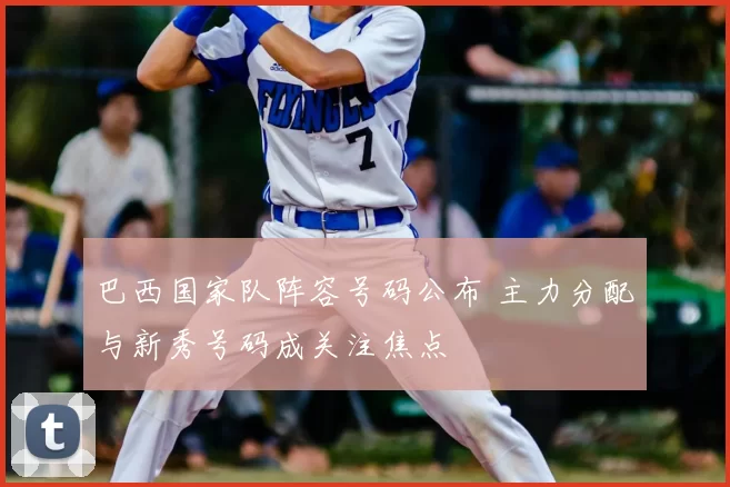 巴西国家队阵容号码公布 主力分配与新秀号码成关注焦点