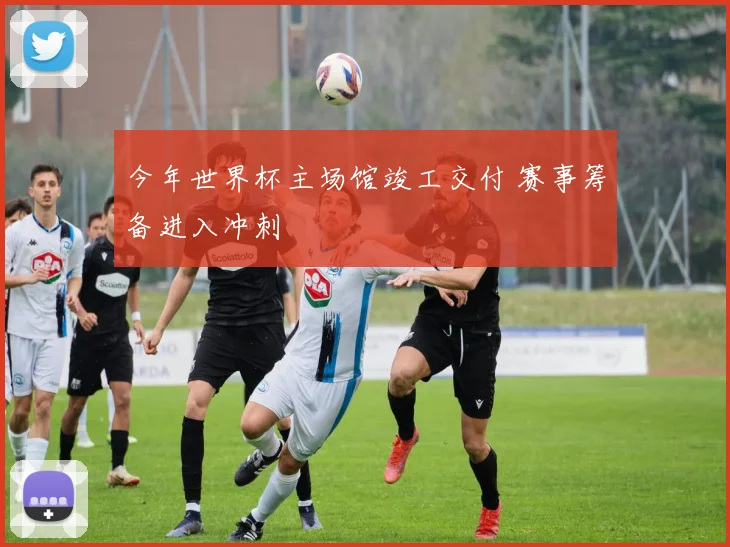今年世界杯主场馆竣工交付 赛事筹备进入冲刺