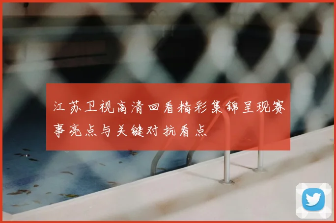 江苏卫视高清回看精彩集锦呈现赛事亮点与关键对抗看点