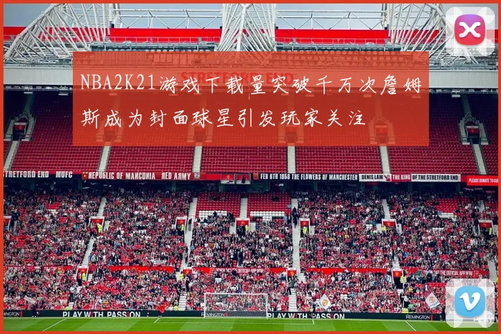 NBA2K21游戏下载量突破千万次詹姆斯成为封面球星引发玩家关注