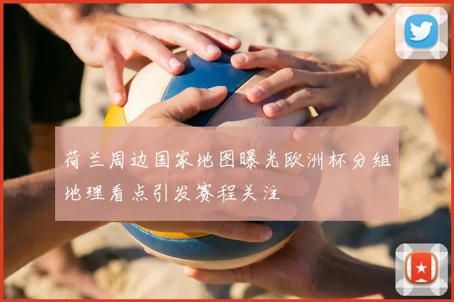 荷兰周边国家地图曝光欧洲杯分组地理看点引发赛程关注