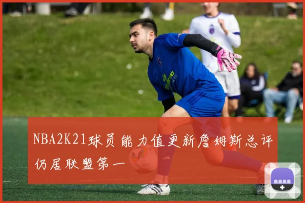 NBA2K21球员能力值更新詹姆斯总评仍居联盟第一